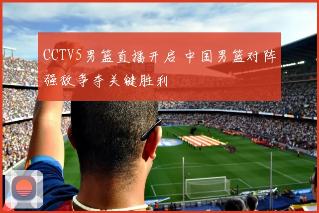 CCTV5男篮直播开启 中国男篮对阵强敌争夺关键胜利