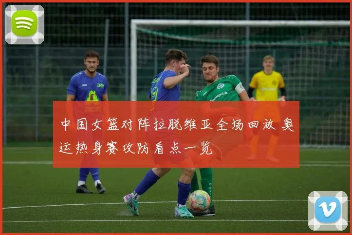 中国女篮对阵拉脱维亚全场回放 奥运热身赛攻防看点一览
