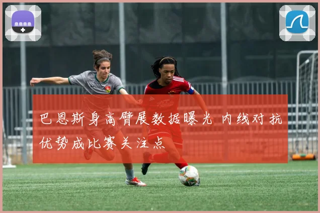 巴恩斯身高臂展数据曝光 内线对抗优势成比赛关注点