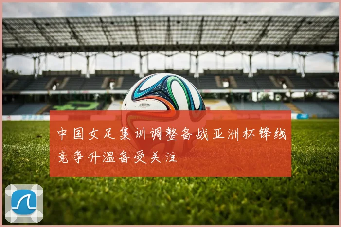 中国女足集训调整备战亚洲杯锋线竞争升温备受关注