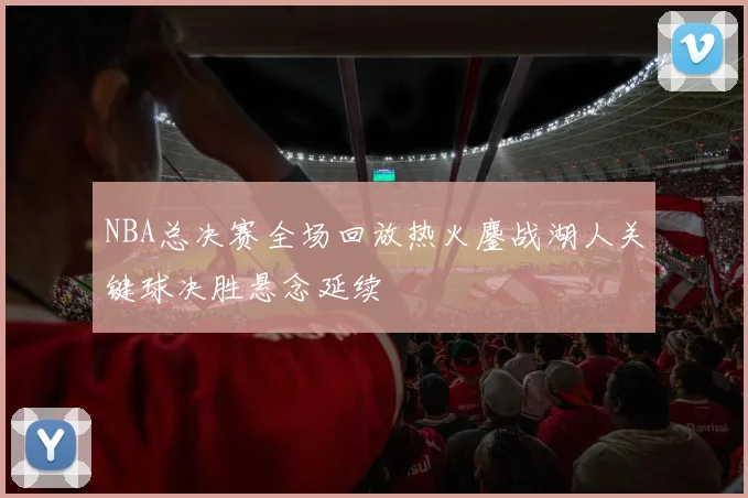 NBA总决赛全场回放热火鏖战湖人关键球决胜悬念延续