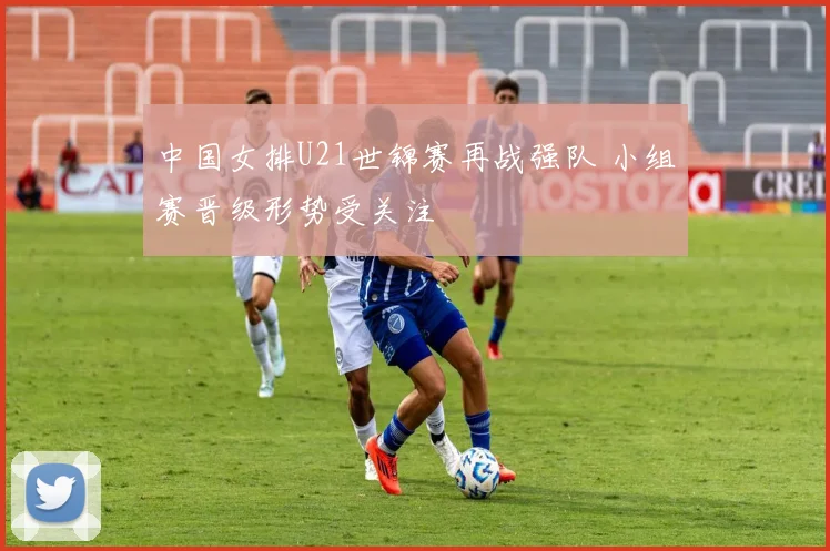 中国女排U21世锦赛再战强队 小组赛晋级形势受关注