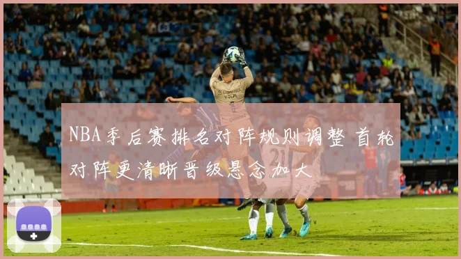 NBA季后赛排名对阵规则调整 首轮对阵更清晰晋级悬念加大